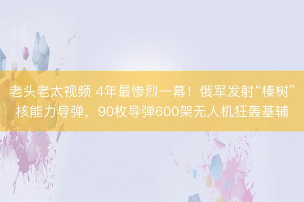 老头老太视频 4年最惨烈一幕！俄军发射“榛树”核能力导弹，90枚导弹600架无人机狂轰基辅