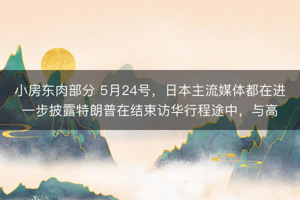 小房东肉部分 5月24号，日本主流媒体都在进一步披露特朗普在结束访华行程途中，与高