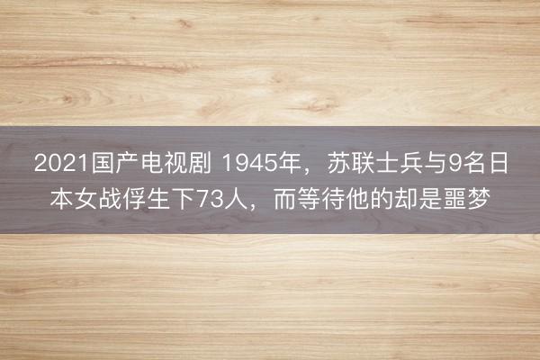 2021国产电视剧 1945年，苏联士兵与9名日本女战俘生下73人，而等待他的却是噩梦
