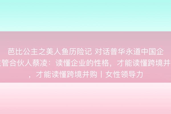 芭比公主之美人鱼历险记 对话普华永道中国企业并购与融资主管合伙人蔡凌：读懂企业的性格，才能读懂跨境并购丨女性领导力