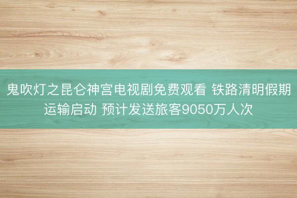 鬼吹灯之昆仑神宫电视剧免费观看 铁路清明假期运输启动 预计发送旅客9050万人次