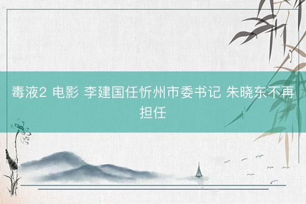毒液2 电影 李建国任忻州市委书记 朱晓东不再担任