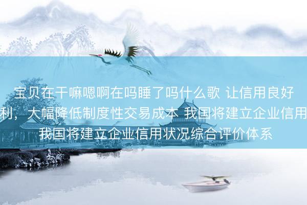 宝贝在干嘛嗯啊在吗睡了吗什么歌 让信用良好的企业享受更多红利，大幅降低制度性交易成本 我国将建立企业信用状况综合评价体系