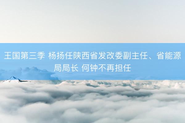 王国第三季 杨扬任陕西省发改委副主任、省能源局局长 何钟不再担任