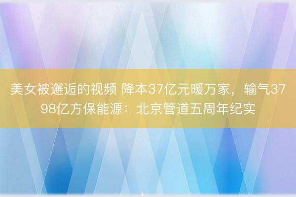美女被邂逅的视频 降本37亿元暖万家，输气3798亿方保能源：北京管道五周年纪实