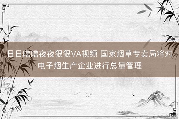 日日噜噜夜夜狠狠VA视频 国家烟草专卖局将对电子烟生产企业进行总量管理