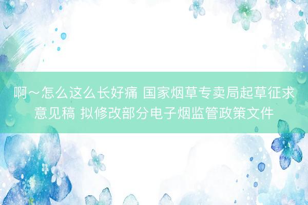 啊～怎么这么长好痛 国家烟草专卖局起草征求意见稿 拟修改部分电子烟监管政策文件