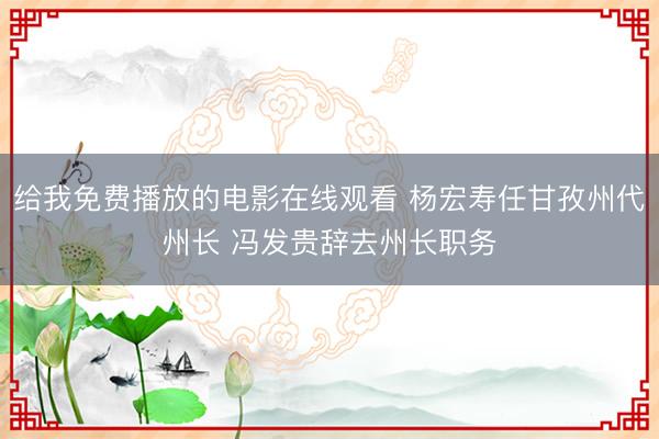 给我免费播放的电影在线观看 杨宏寿任甘孜州代州长 冯发贵辞去州长职务
