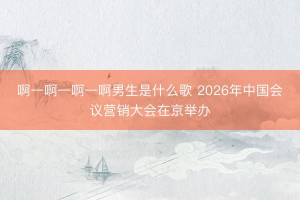 啊一啊一啊一啊男生是什么歌 2026年中国会议营销大会在京举办