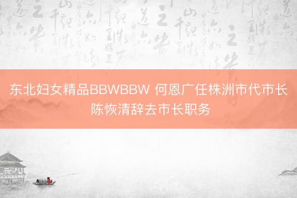 东北妇女精品BBWBBW 何恩广任株洲市代市长 陈恢清辞去市长职务
