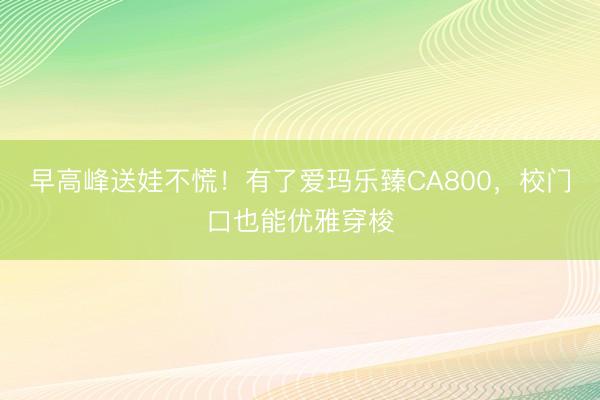 早高峰送娃不慌！有了爱玛乐臻CA800，校门口也能优雅穿梭