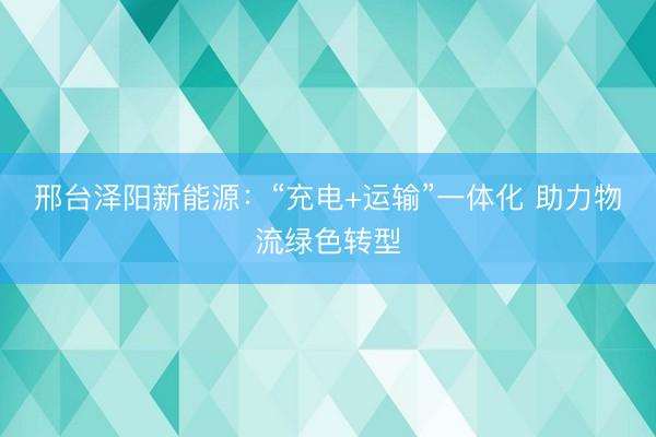 邢台泽阳新能源：“充电+运输”一体化 助力物流绿色转型