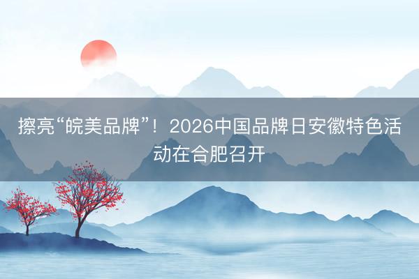 擦亮“皖美品牌”！2026中国品牌日安徽特色活动在合肥召开
