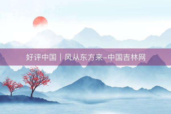 好评中国｜风从东方来-中国吉林网