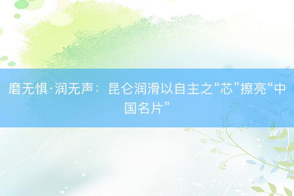 磨无惧·润无声：昆仑润滑以自主之“芯”擦亮“中国名片”