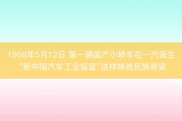 1958年5月12日 第一辆国产小轿车在一汽诞生 “新中国汽车工业摇篮”这样铸就民族脊梁