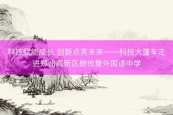 科技赋能成长 创新点亮未来——科技大篷车走进郑州高新区朗悦慧外国语中学