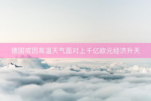 德国或因高温天气面对上千亿欧元经济升天