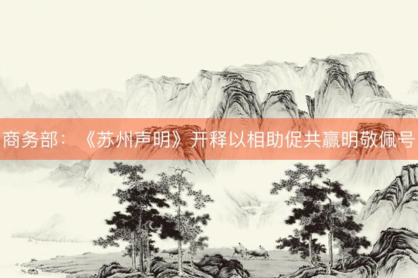 商务部：《苏州声明》开释以相助促共赢明敬佩号