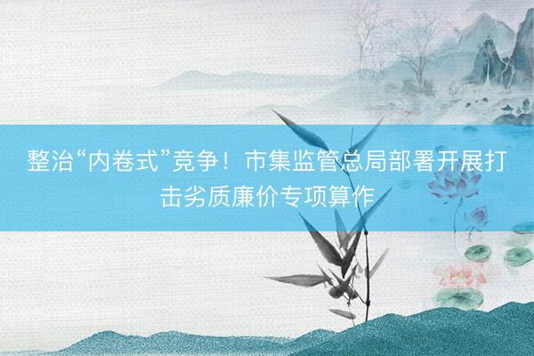 整治“内卷式”竞争！市集监管总局部署开展打击劣质廉价专项算作