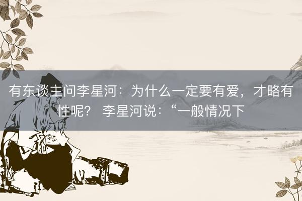 有东谈主问李星河：为什么一定要有爱，才略有性呢？ 李星河说：“一般情况下