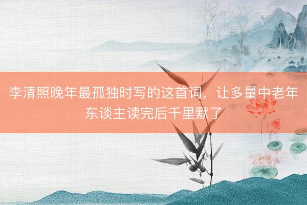 李清照晚年最孤独时写的这首词，让多量中老年东谈主读完后千里默了