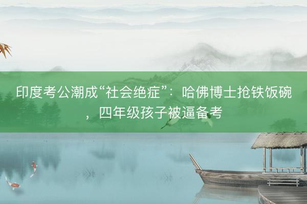 印度考公潮成“社会绝症”：哈佛博士抢铁饭碗，四年级孩子被逼备考