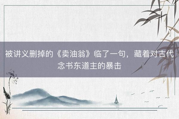 被讲义删掉的《卖油翁》临了一句，藏着对古代念书东道主的暴击