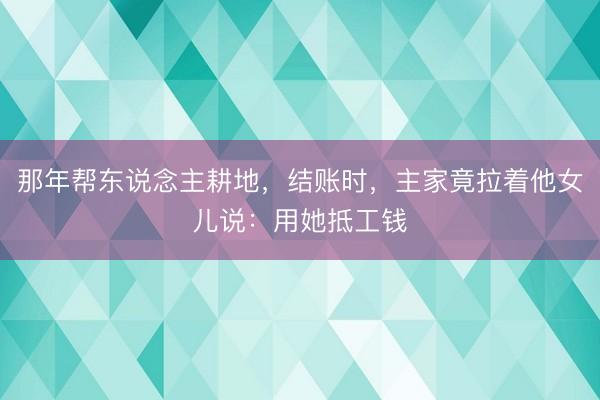 那年帮东说念主耕地，结账时，主家竟拉着他女儿说：用她抵工钱
