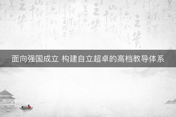 面向强国成立 构建自立超卓的高档教导体系