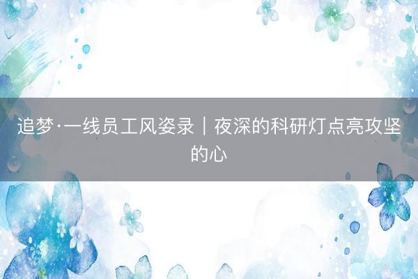 追梦·一线员工风姿录｜夜深的科研灯点亮攻坚的心