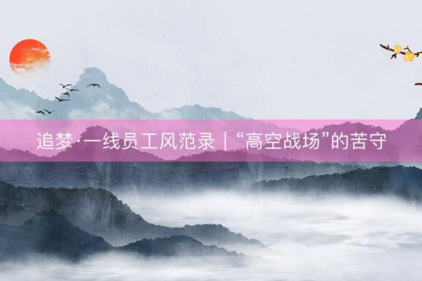 追梦·一线员工风范录｜“高空战场”的苦守