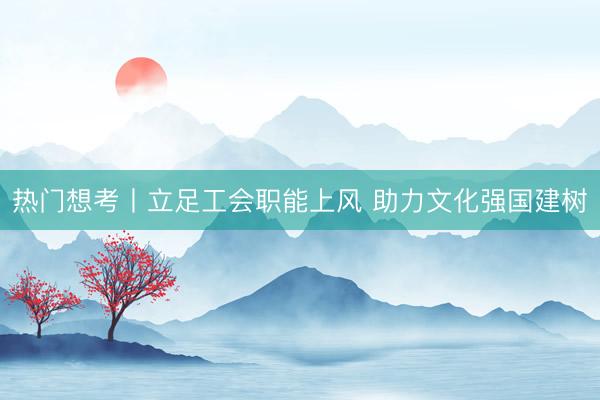 热门想考丨立足工会职能上风 助力文化强国建树