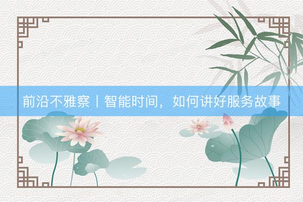 前沿不雅察丨智能时间，如何讲好服务故事