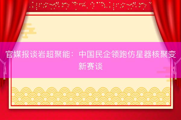 官媒报谈岩超聚能：中国民企领跑仿星器核聚变新赛谈