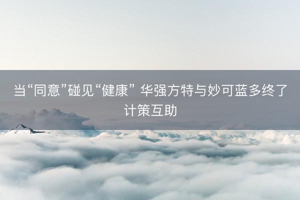 当“同意”碰见“健康” 华强方特与妙可蓝多终了计策互助