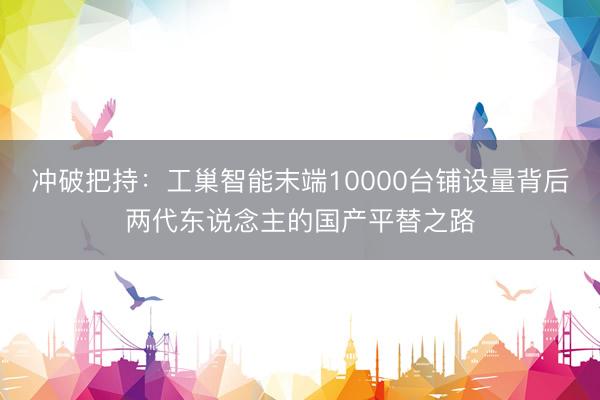 冲破把持：工巢智能末端10000台铺设量背后两代东说念主的国产平替之路