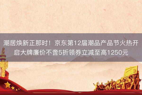 潮居焕新正那时！京东第12届潮品产品节火热开启大牌廉价不啻5折领券立减至高1250元