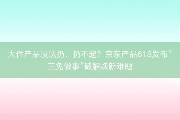 大件产品没法扔、扔不起？京东产品618发布“三免做事”破解焕新难题