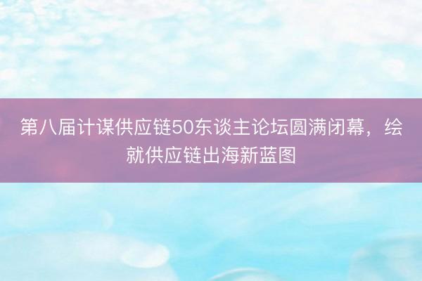 第八届计谋供应链50东谈主论坛圆满闭幕，绘就供应链出海新蓝图