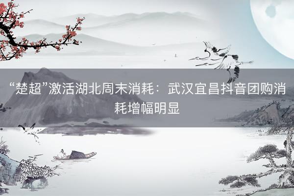 “楚超”激活湖北周末消耗：武汉宜昌抖音团购消耗增幅明显