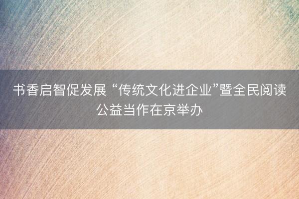 书香启智促发展 “传统文化进企业”暨全民阅读公益当作在京举办