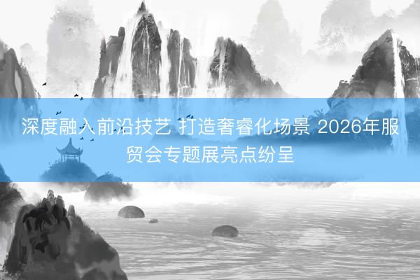 深度融入前沿技艺 打造奢睿化场景 2026年服贸会专题展亮点纷呈