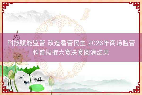 科技赋能监管 改造看管民生 2026年商场监管科普拔擢大赛决赛圆满结果
