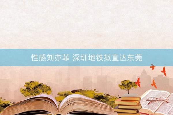 性感刘亦菲 深圳地铁拟直达东莞