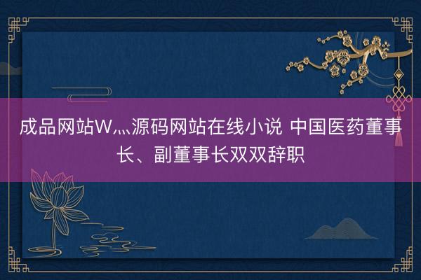 成品网站W灬源码网站在线小说 中国医药董事长、副董事长双双辞职