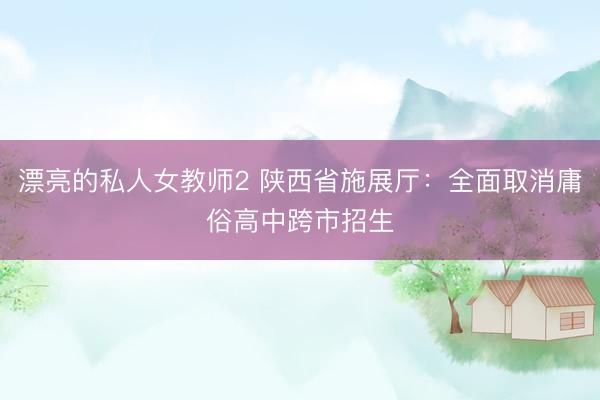 漂亮的私人女教师2 陕西省施展厅：全面取消庸俗高中跨市招生