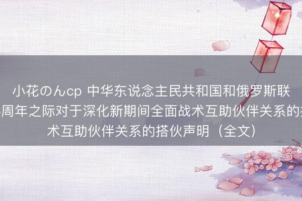 小花のんcp 中华东说念主民共和国和俄罗斯联邦在两国建交75周年之际对于深化新期间全面战术互助伙伴关系的搭伙声明（全文）