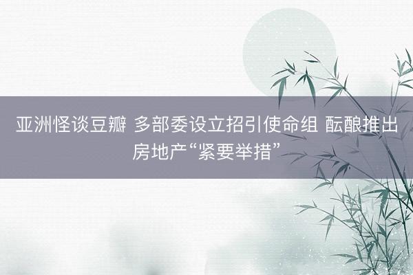 亚洲怪谈豆瓣 多部委设立招引使命组 酝酿推出房地产“紧要举措”