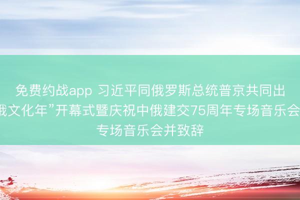 免费约战app 习近平同俄罗斯总统普京共同出席“中俄文化年”开幕式暨庆祝中俄建交75周年专场音乐会并致辞